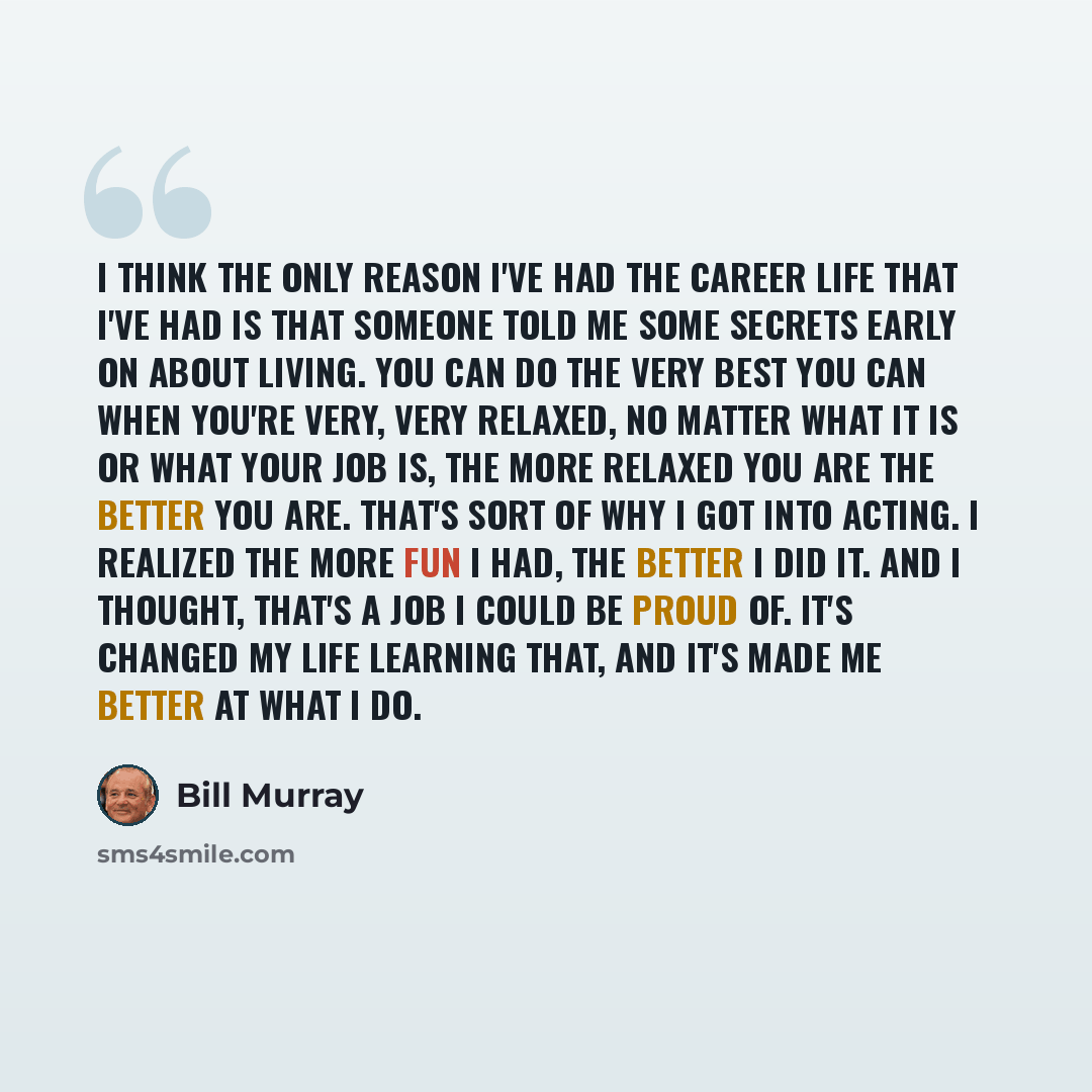 “I think the only reason I've had the career life that I've had is that someone told me some secrets early on about living. You can do the very best you can when you're very, very relaxed, no matter what it is or what your job is, the more relaxed you are the better you are. That's sort of why I…” quote by Bill Murray