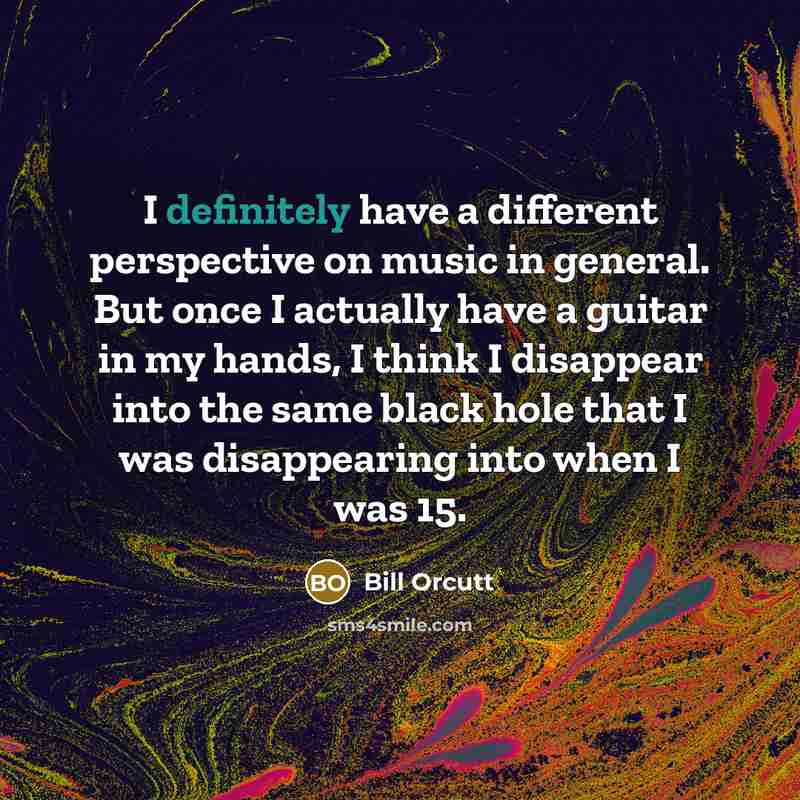 “I definitely have a different perspective on music in general. But once I actually have a guitar in my hands, I think I disappear into the same black hole that I was disappearing into when I was 15.” quote by Bill Orcutt