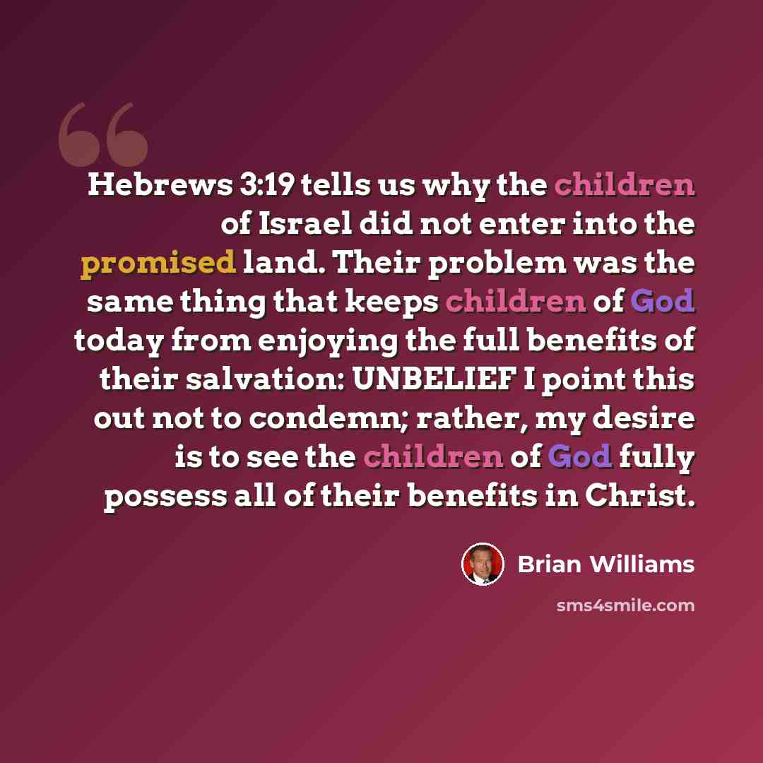 “Hebrews 3:19 tells us why the children of Israel did not enter into the promised land. Their problem was the same thing that keeps children of God today from enjoying the full benefits of their salvation: UNBELIEF I point this out not to condemn; rather, my desire is to see the children of God…” quote by Brian Williams
