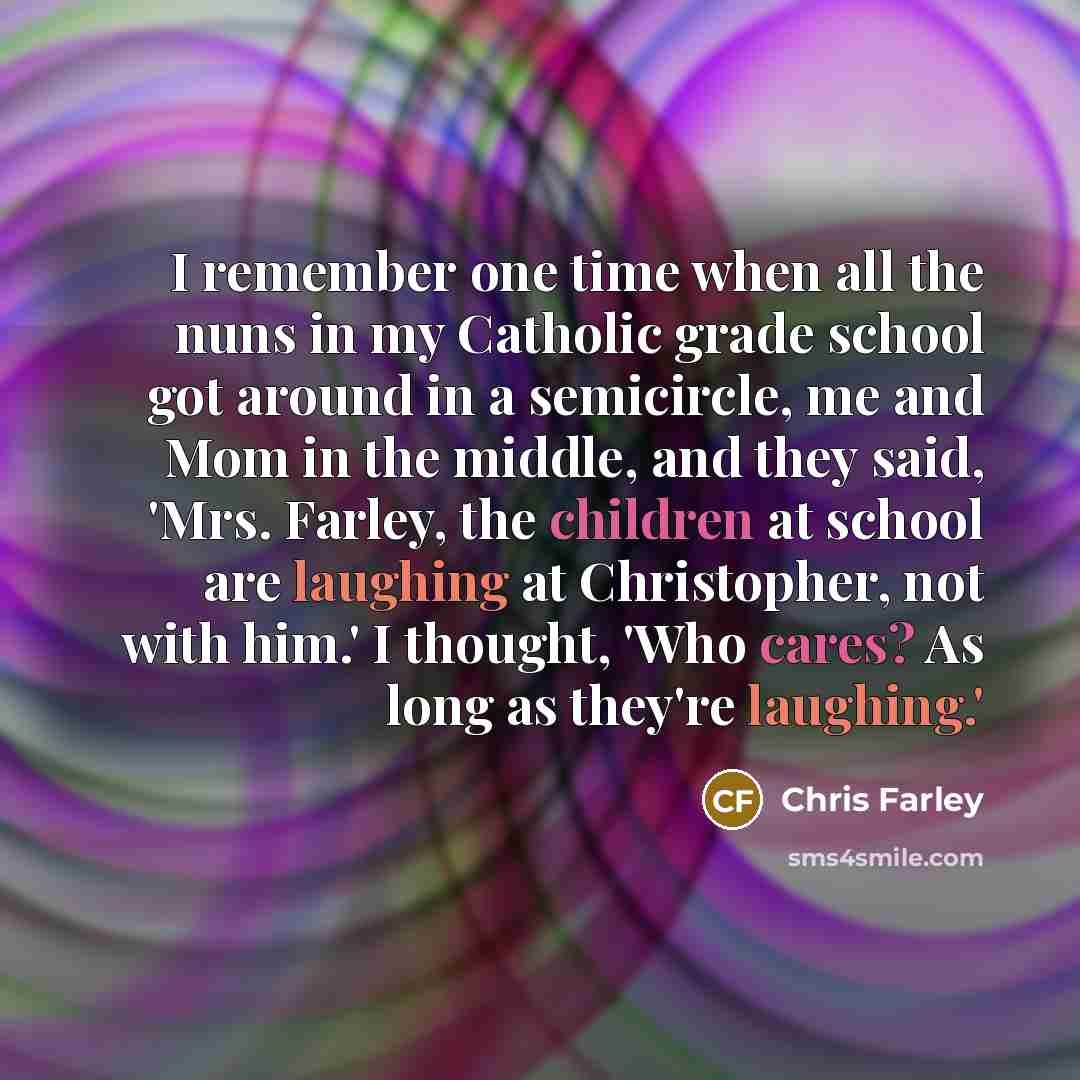 “I remember one time when all the nuns in my Catholic grade school got around in a semicircle, me and Mom in the middle, and they said, 'Mrs. Farley, the children at school are laughing at Christopher, not with him.' I thought, 'Who cares? As long as they're laughing.'” quote by Chris Farley