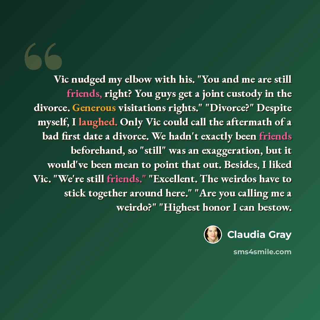 “Vic nudged my elbow with his. "You and me are still friends, right? You guys get a joint custody in the divorce. Generous visitations rights." "Divorce?" Despite myself, I laughed. Only Vic could call the aftermath of a bad first date a divorce. We hadn't exactly been friends beforehand, so…” quote by Claudia Gray
