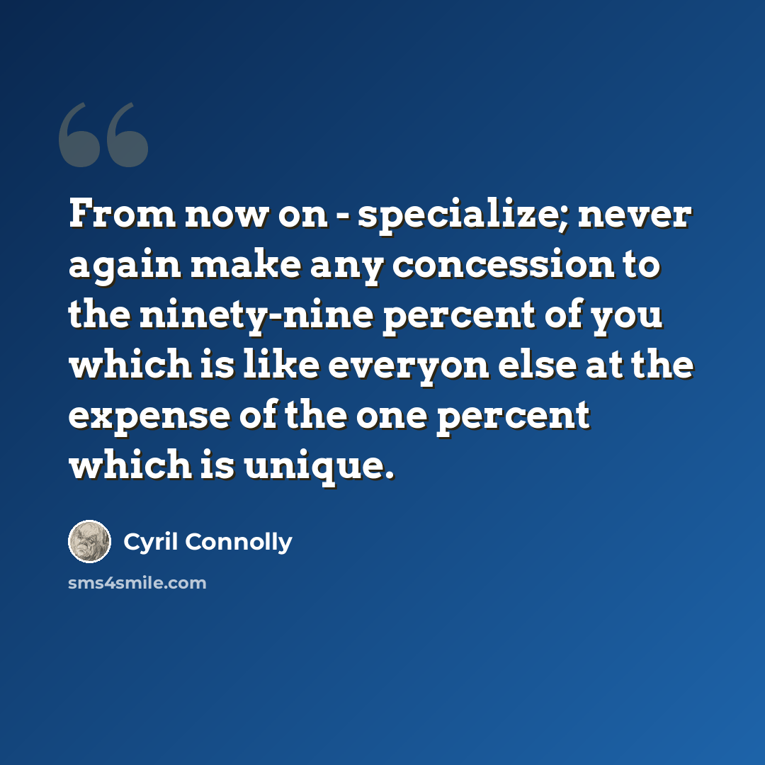 “From now on - specialize; never again make any concession to the ninety-nine percent of you which is like everyon else at the expense of the one percent which is unique.” quote by Cyril Connolly