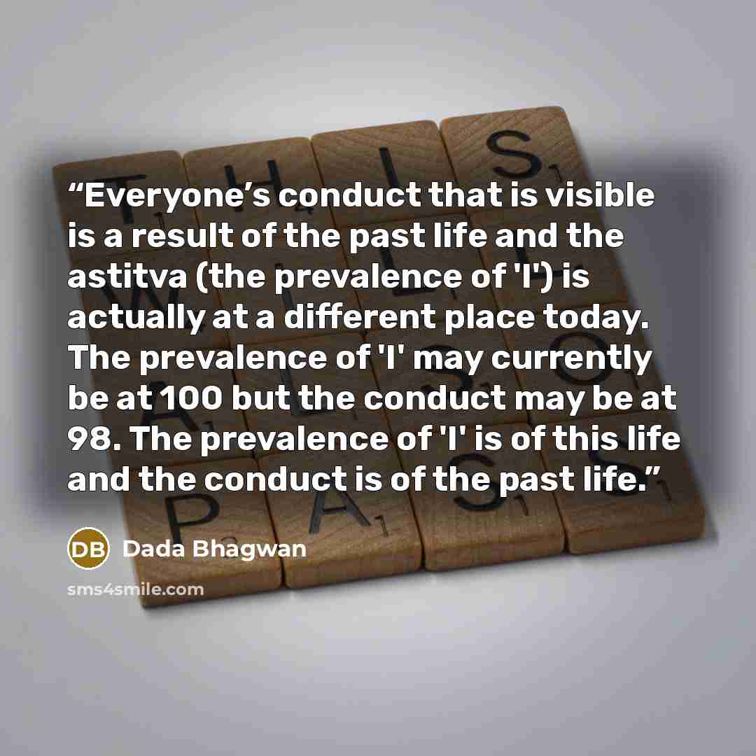 “Everyone’s conduct that is visible is a result of the past life and the astitva (the prevalence of 'I') is actually at a different place today. The prevalence of 'I' may currently be at 100 but the conduct may be at 98. The prevalence of 'I' is of this life and the conduct is of the past life.” quote by Dada Bhagwan