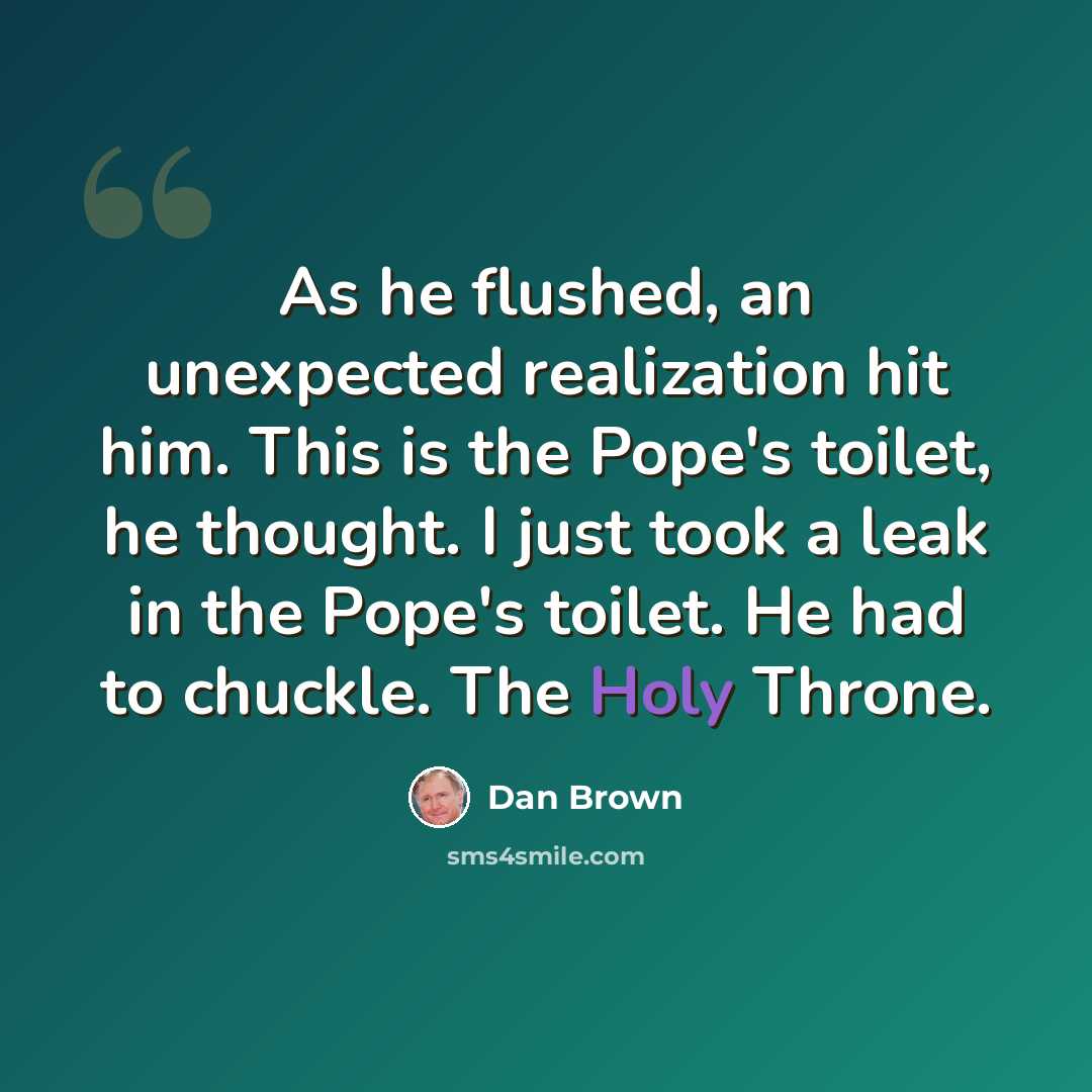 “As he flushed, an unexpected realization hit him. This is the Pope's toilet, he thought. I just took a leak in the Pope's toilet. He had to chuckle. The Holy Throne.” quote by Dan Brown