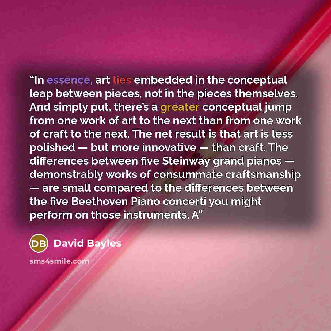 “In essence, art lies embedded in the conceptual leap between pieces, not in the pieces themselves. And simply put, there’s a greater conceptual jump from one work of art to the next than from one work of craft to the next. The net result is that art is less polished — but more innovative — than…” quote by David Bayles