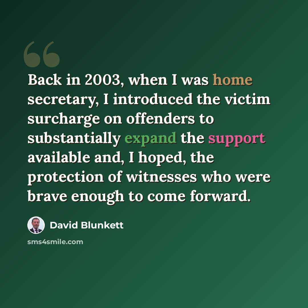 “Back in 2003, when I was home secretary, I introduced the victim surcharge on offenders to substantially expand the support available and, I hoped, the protection of witnesses who were brave enough to come forward.” quote by David Blunkett