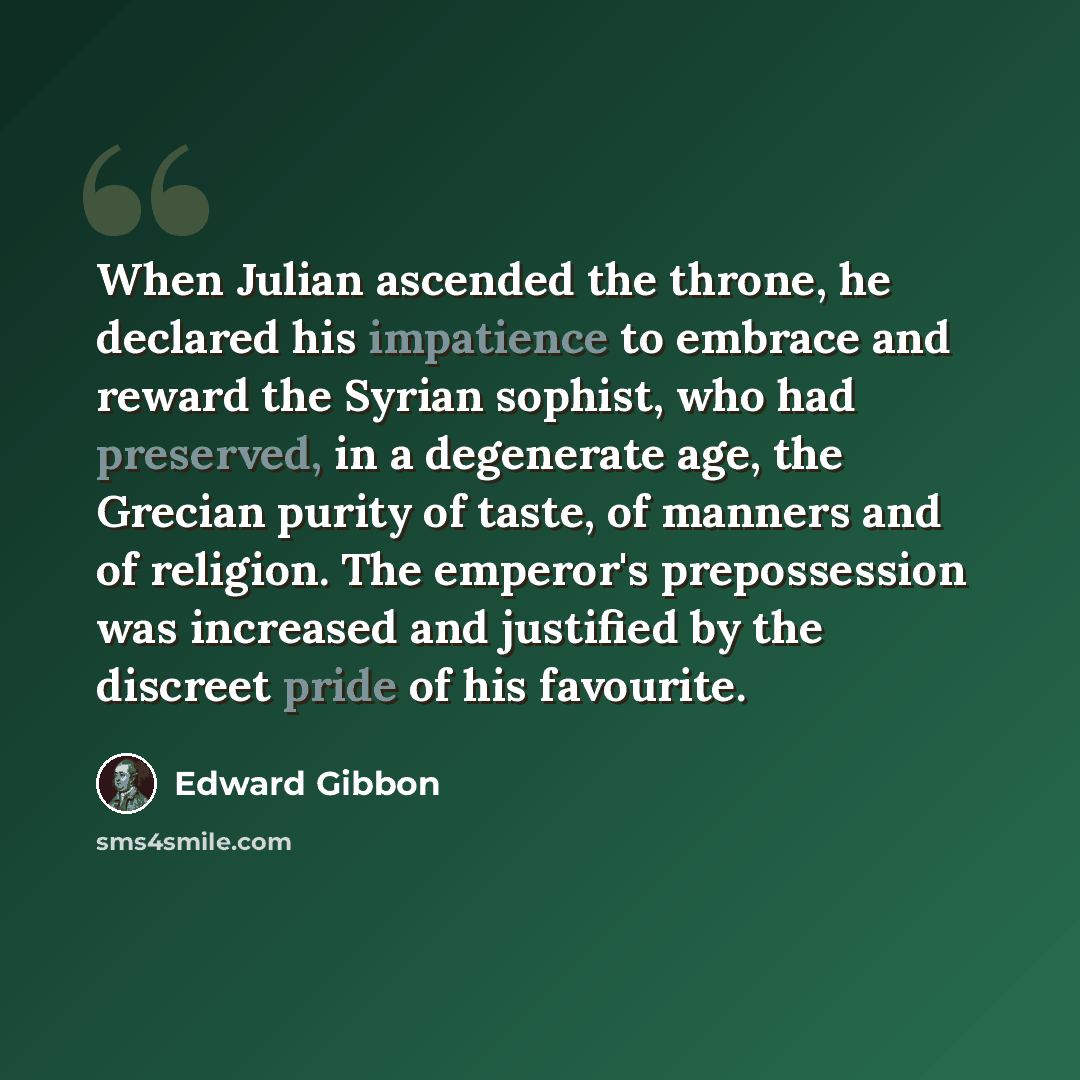 “When Julian ascended the throne, he declared his impatience to embrace and reward the Syrian sophist, who had preserved, in a degenerate age, the Grecian purity of taste, of manners and of religion. The emperor's prepossession was increased and justified by the discreet pride of his favourite.” quote by Edward Gibbon