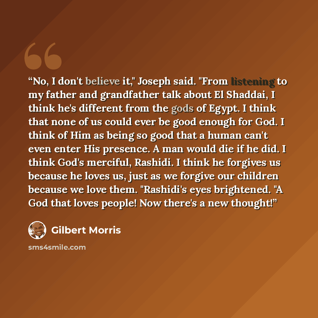 “No, I don't believe it," Joseph said. "From listening to my father and grandfather talk about El Shaddai, I think he's different from the gods of Egypt. I think that none of us could ever be good enough for God. I think of Him as being so good that a human can't even enter His presence. A man…” quote by Gilbert Morris