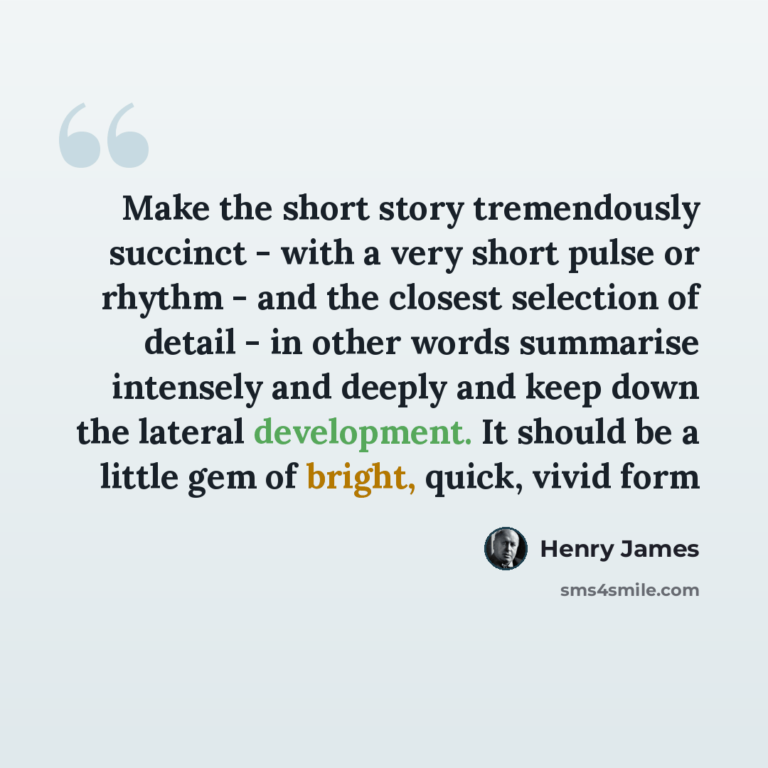 “Make the short story tremendously succinct - with a very short pulse or rhythm - and the closest selection of detail - in other words summarise intensely and deeply and keep down the lateral development. It should be a little gem of bright, quick, vivid form” quote by Henry James
