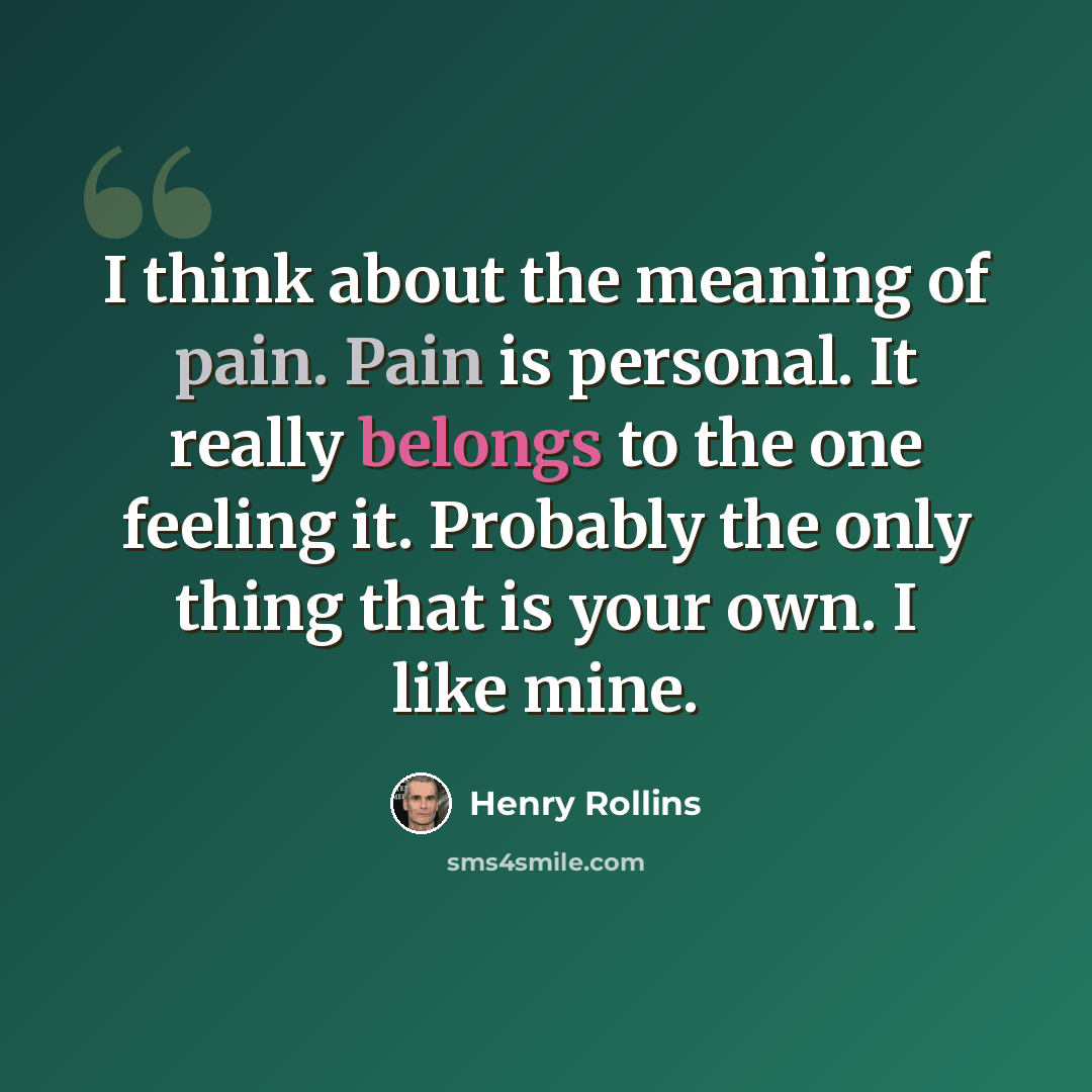 “I think about the meaning of pain. Pain is personal. It really belongs to the one feeling it. Probably the only thing that is your own. I like mine.” quote by Henry Rollins