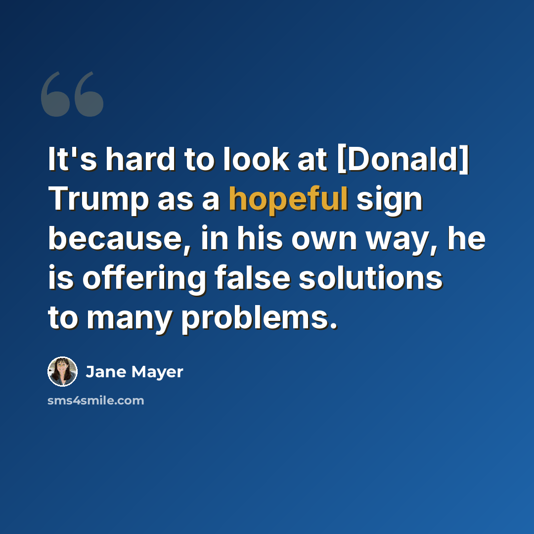 “It's hard to look at [Donald] Trump as a hopeful sign because, in his own way, he is offering false solutions to many problems.” quote by Jane Mayer
