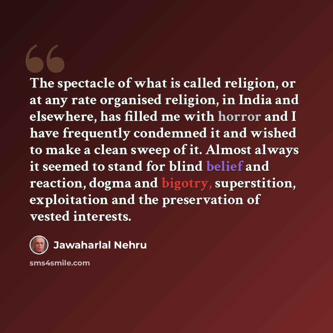 “The spectacle of what is called religion, or at any rate organised religion, in India and elsewhere, has filled me with horror and I have frequently condemned it and wished to make a clean sweep of it. Almost always it seemed to stand for blind belief and reaction, dogma and bigotry, superstition…” quote by Jawaharlal Nehru