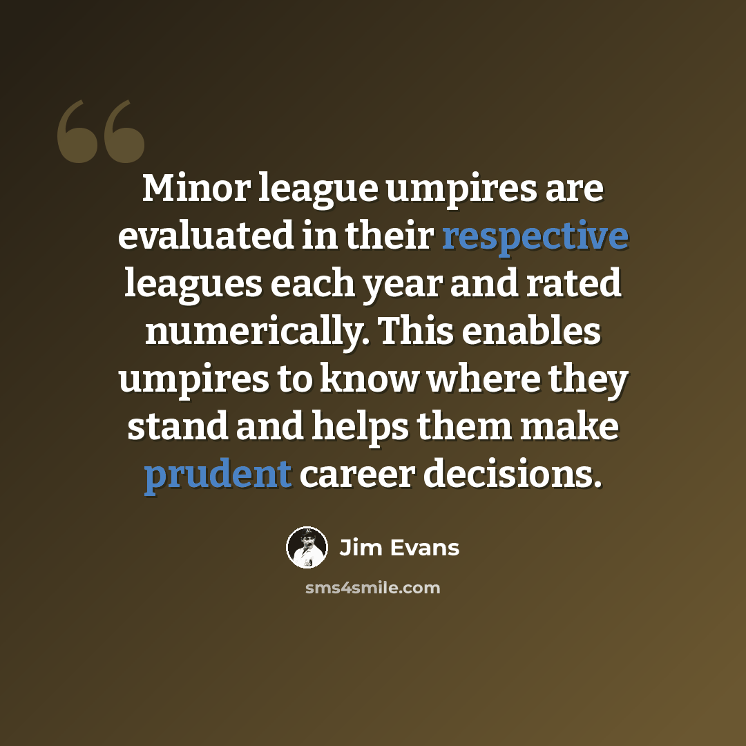 “Minor league umpires are evaluated in their respective leagues each year and rated numerically. This enables umpires to know where they stand and helps them make prudent career decisions.” quote by Jim Evans