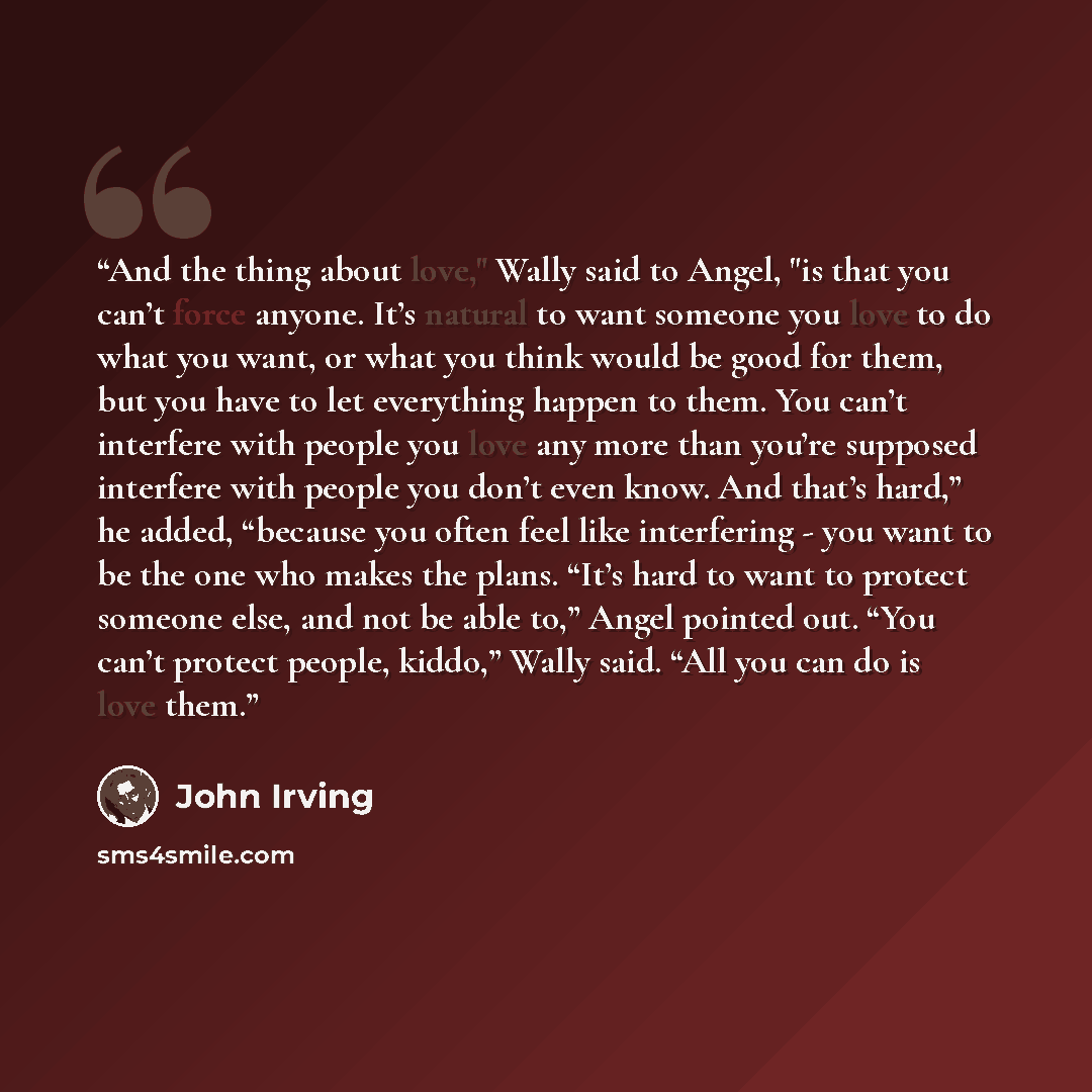 “And the thing about love," Wally said to Angel, "is that you can’t force anyone. It’s natural to want someone you love to do what you want, or what you think would be good for them, but you have to let everything happen to them. You can’t interfere with people you love any more than you’re…” quote by John Irving