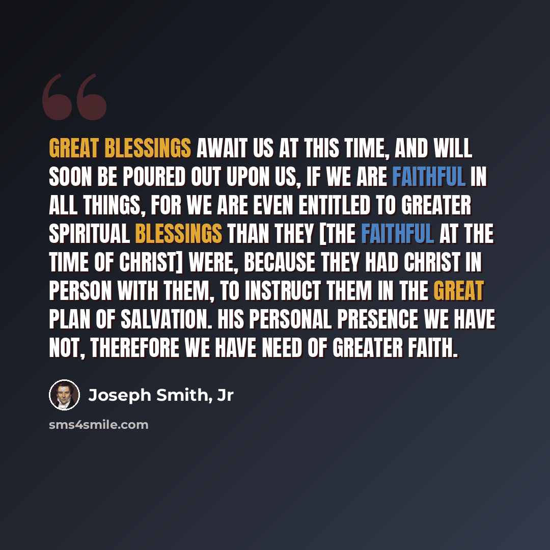 “Great blessings await us at this time, and will soon be poured out upon us, if we are faithful in all things, for we are even entitled to greater spiritual blessings than they [the faithful at the time of Christ] were, because they had Christ in person with them, to instruct them in the great plan…” quote by Joseph Smith, Jr