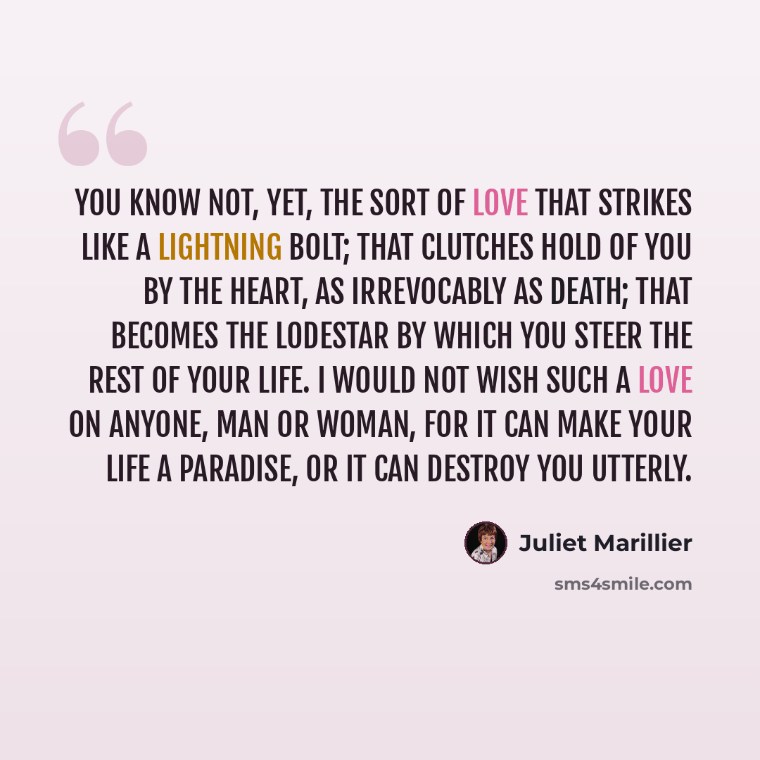 “You know not, yet, the sort of love that strikes like a lightning bolt; that clutches hold of you by the heart, as irrevocably as death; that becomes the lodestar by which you steer the rest of your life. I would not wish such a love on anyone, man or woman, for it can make your life a paradise…” quote by Juliet Marillier