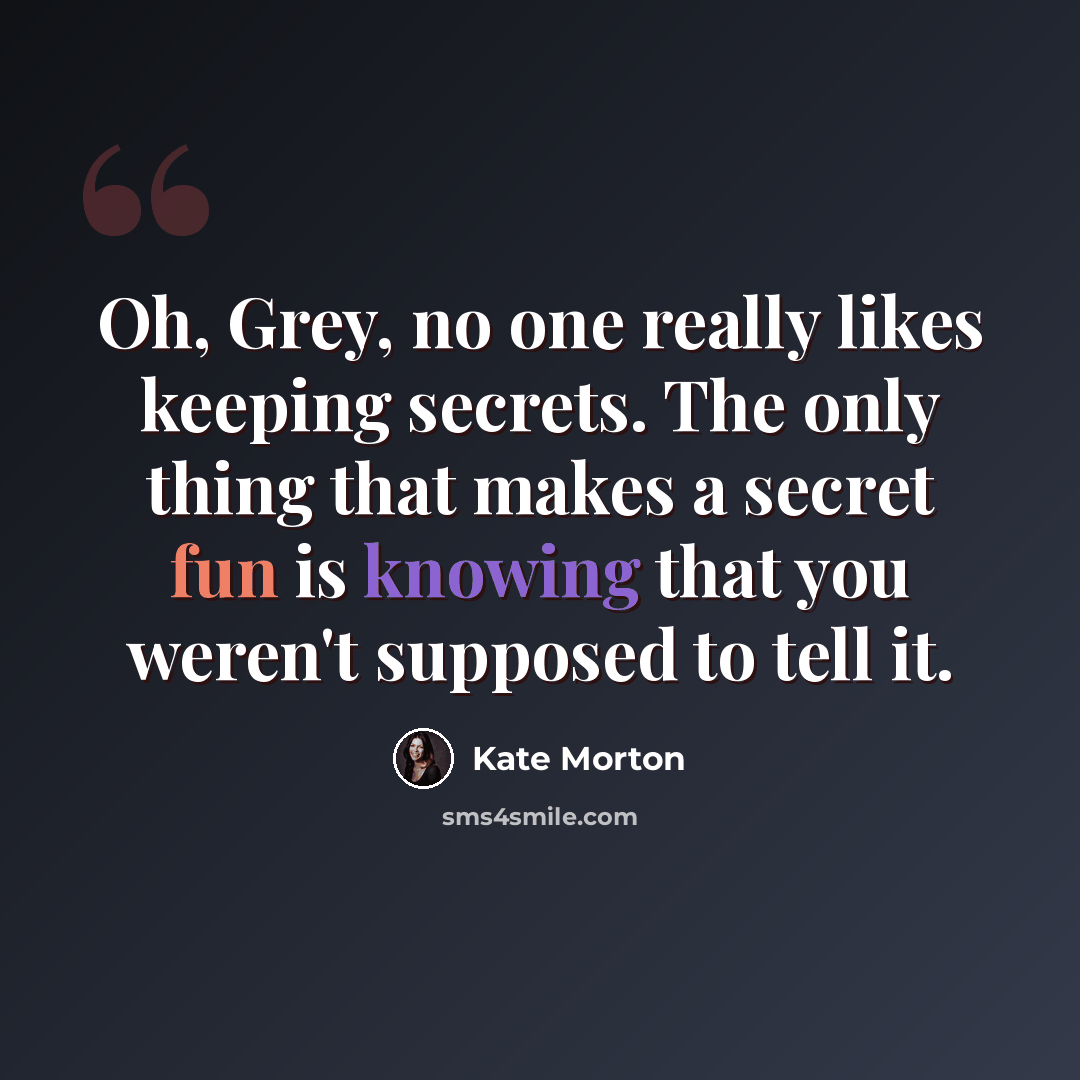 “Oh, Grey, no one really likes keeping secrets. The only thing that makes a secret fun is knowing that you weren't supposed to tell it.” quote by Kate Morton