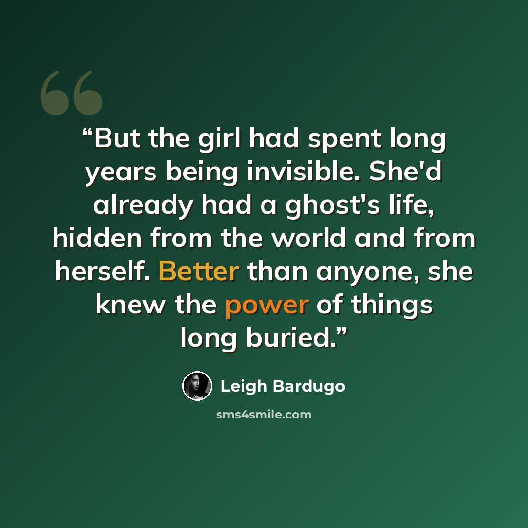 “But the girl had spent long years being invisible. She'd already had a ghost's life, hidden from the world and from herself. Better than anyone, she knew the power of things long buried.” quote by Leigh Bardugo