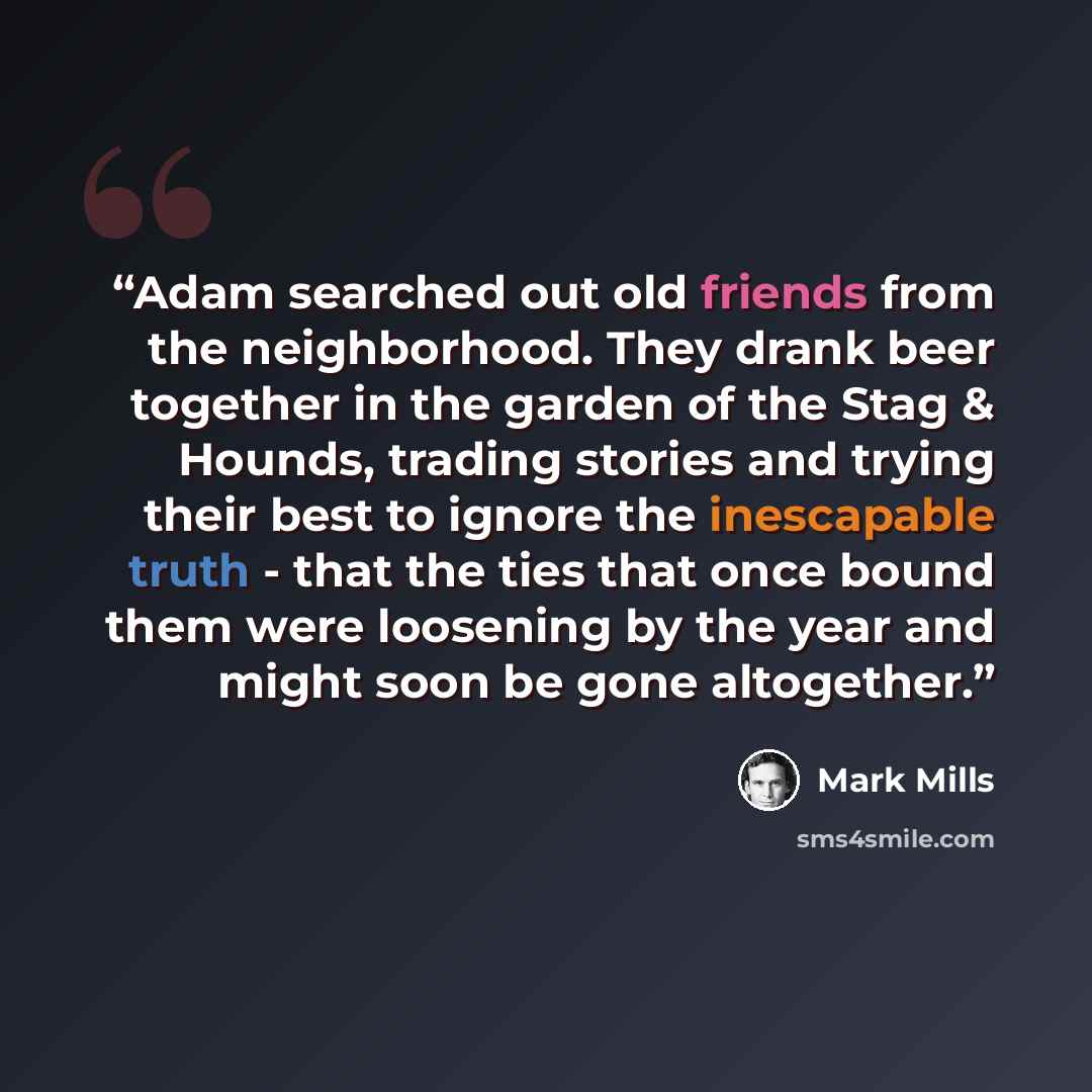 “Adam searched out old friends from the neighborhood. They drank beer together in the garden of the Stag & Hounds, trading stories and trying their best to ignore the inescapable truth - that the ties that once bound them were loosening by the year and might soon be gone altogether.” quote by Mark Mills