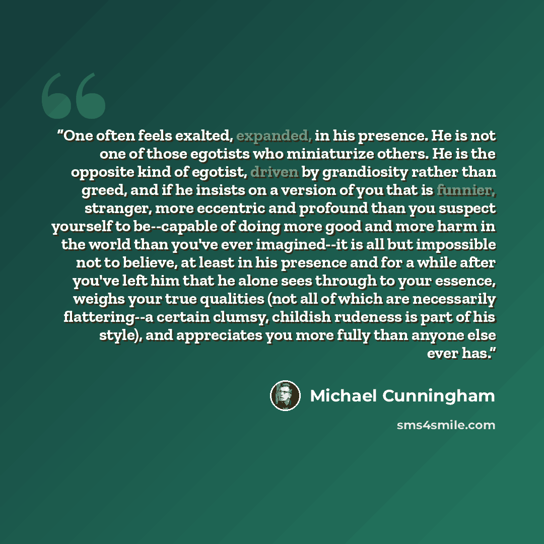 “One often feels exalted, expanded, in his presence. He is not one of those egotists who miniaturize others. He is the opposite kind of egotist, driven by grandiosity rather than greed, and if he insists on a version of you that is funnier, stranger, more eccentric and profound than you suspect…” quote by Michael Cunningham