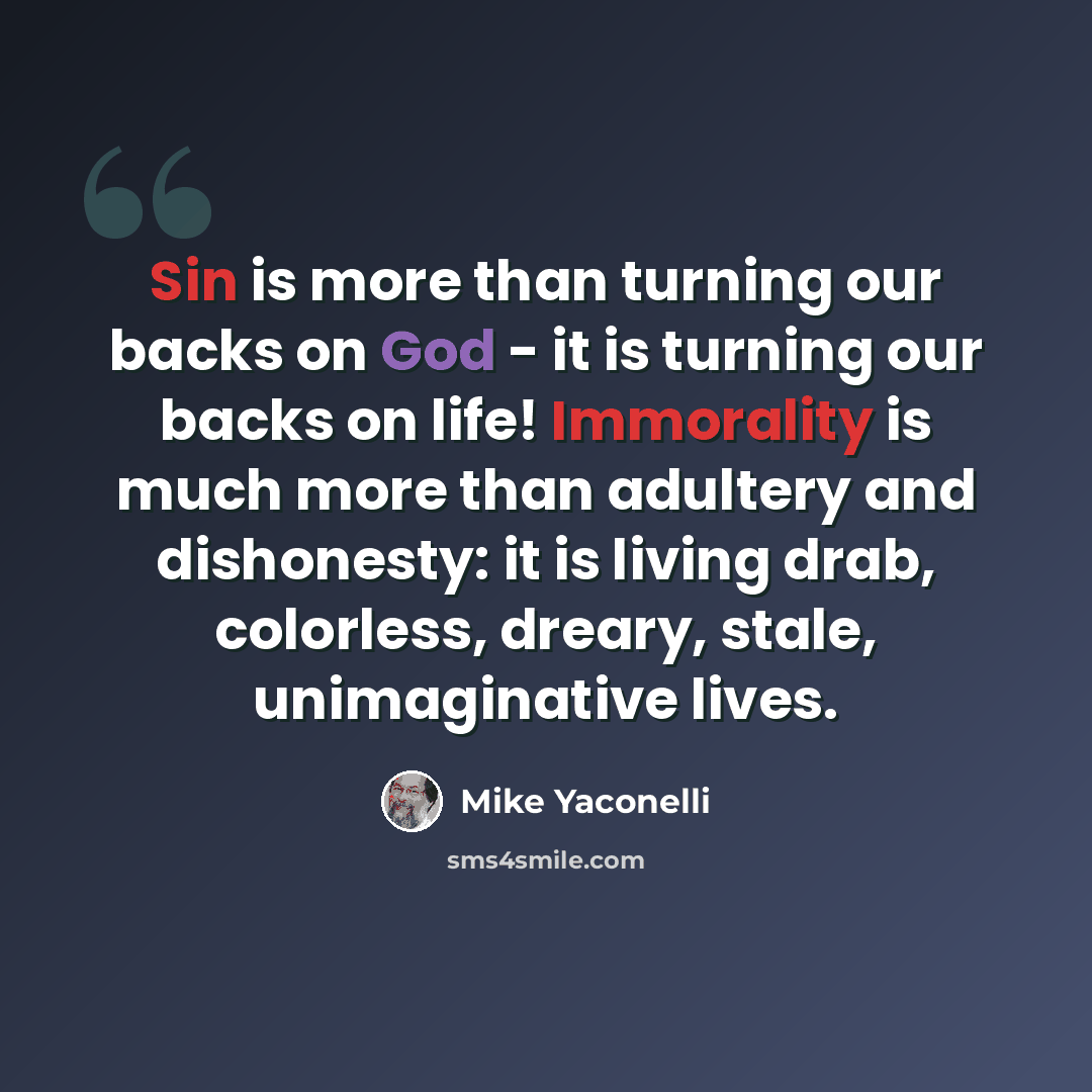 “Sin is more than turning our backs on God - it is turning our backs on life! Immorality is much more than adultery and dishonesty: it is living drab, colorless, dreary, stale, unimaginative lives.” quote by Mike Yaconelli
