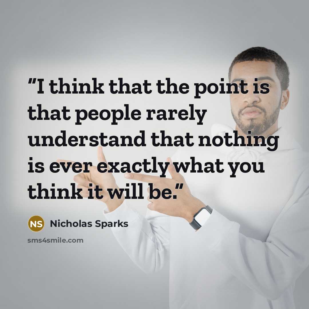 “I think that the point is that people rarely understand that nothing is ever exactly what you think it will be.” quote by Nicholas Sparks