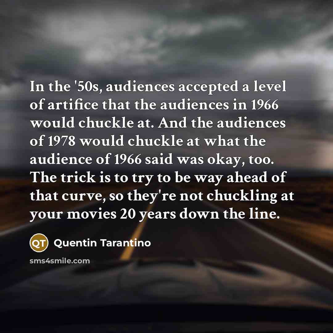 “In the '50s, audiences accepted a level of artifice that the audiences in 1966 would chuckle at. And the audiences of 1978 would chuckle at what the audience of 1966 said was okay, too. The trick is to try to be way ahead of that curve, so they're not chuckling at your movies 20 years down the line.” quote by Quentin Tarantino