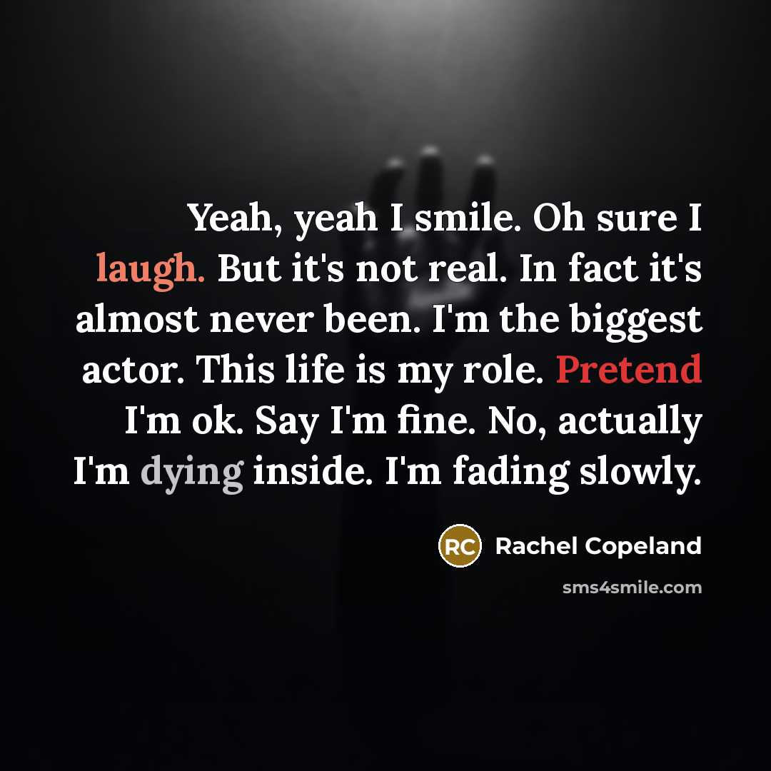 “Yeah, yeah I smile. Oh sure I laugh. But it's not real. In fact it's almost never been. I'm the biggest actor. This life is my role. Pretend I'm ok. Say I'm fine. No, actually I'm dying inside. I'm fading slowly.” quote by Rachel Copeland