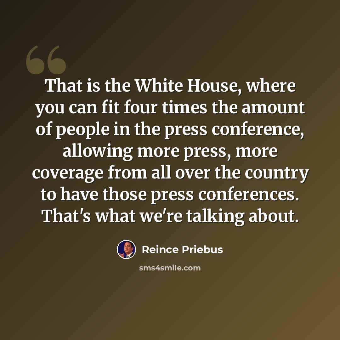 “That is the White House, where you can fit four times the amount of people in the press conference, allowing more press, more coverage from all over the country to have those press conferences. That's what we're talking about.” quote by Reince Priebus