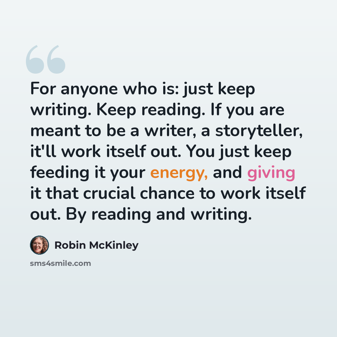 “For anyone who is: just keep writing. Keep reading. If you are meant to be a writer, a storyteller, it'll work itself out. You just keep feeding it your energy, and giving it that crucial chance to work itself out. By reading and writing.” quote by Robin McKinley