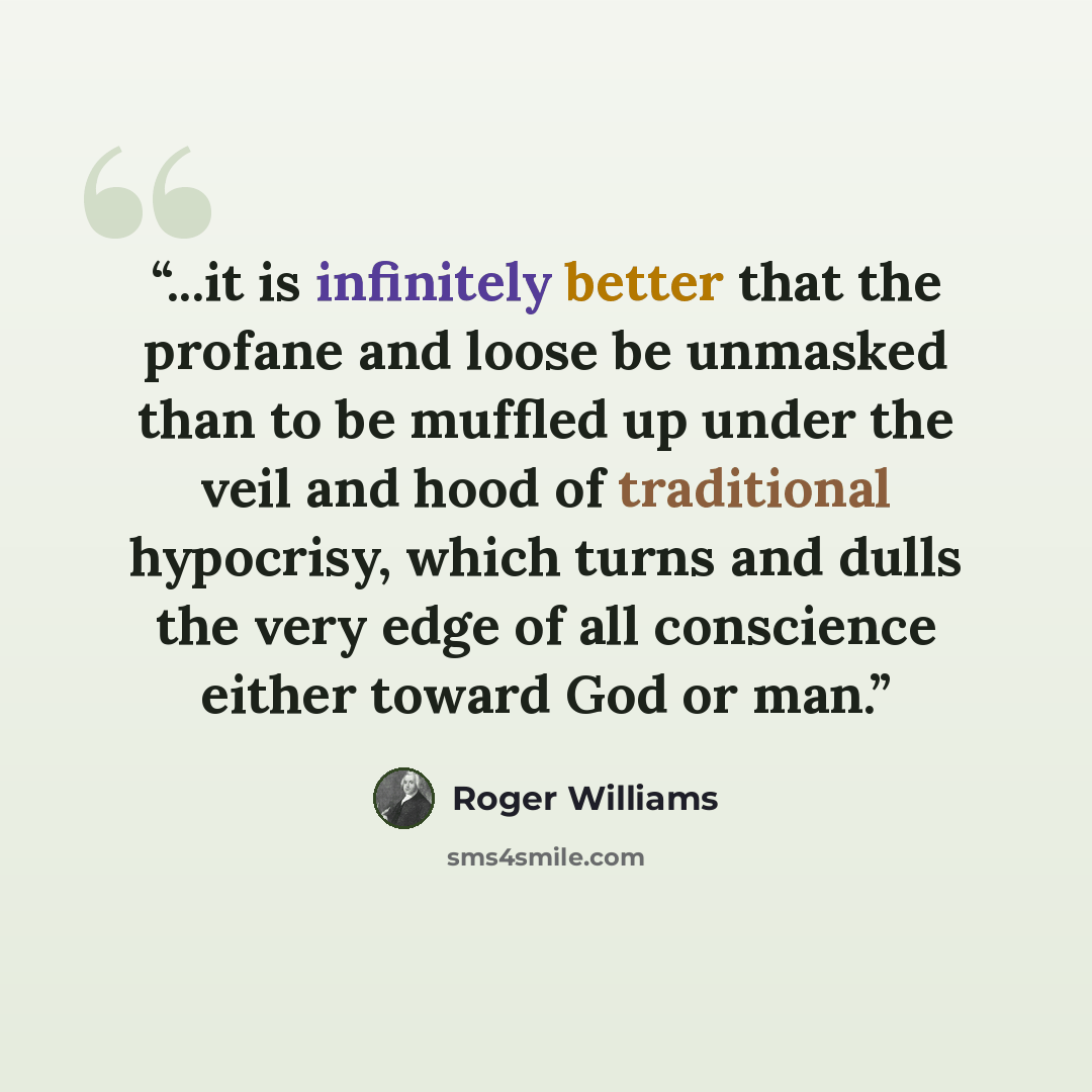 “...it is infinitely better that the profane and loose be unmasked than to be muffled up under the veil and hood of traditional hypocrisy, which turns and dulls the very edge of all conscience either toward God or man.” quote by Roger Williams