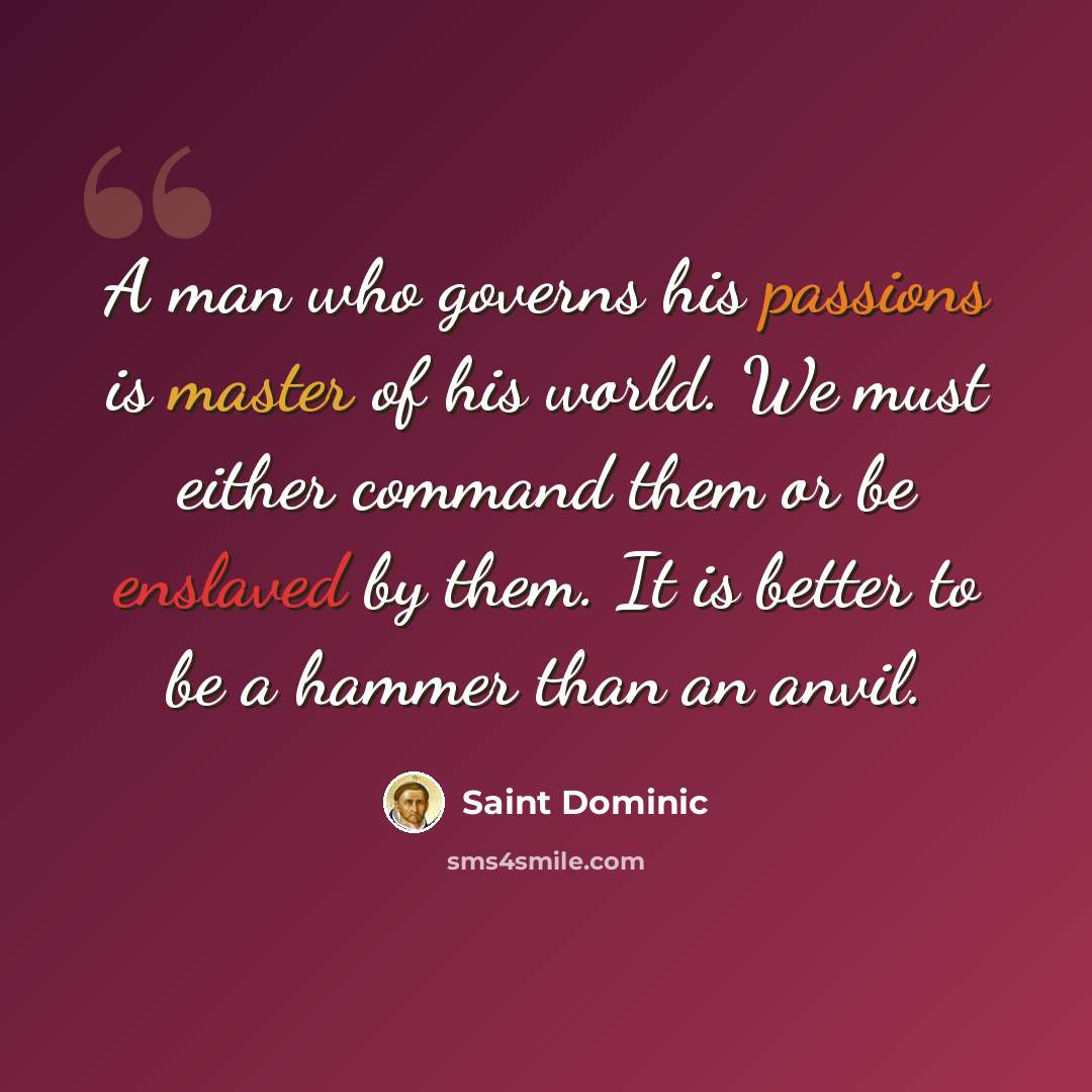 “A man who governs his passions is master of his world. We must either command them or be enslaved by them. It is better to be a hammer than an anvil.” quote by Saint Dominic