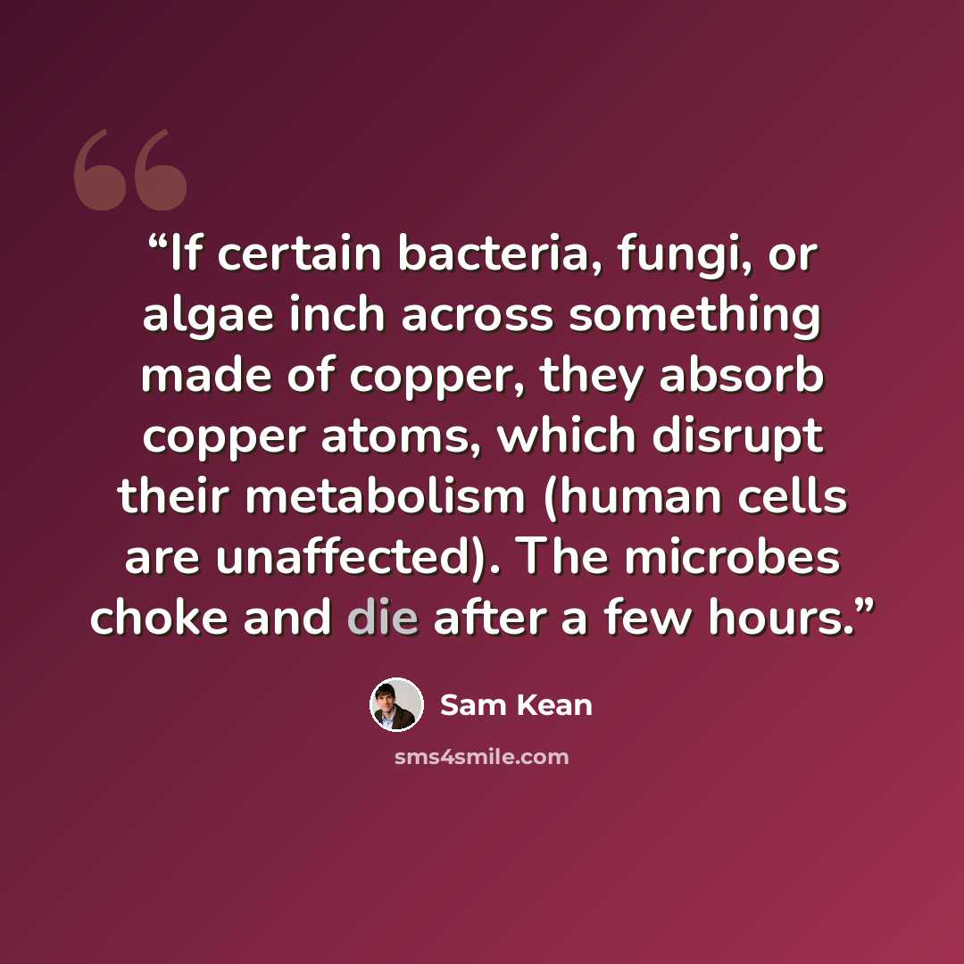 “If certain bacteria, fungi, or algae inch across something made of copper, they absorb copper atoms, which disrupt their metabolism (human cells are unaffected). The microbes choke and die after a few hours.” quote by Sam Kean