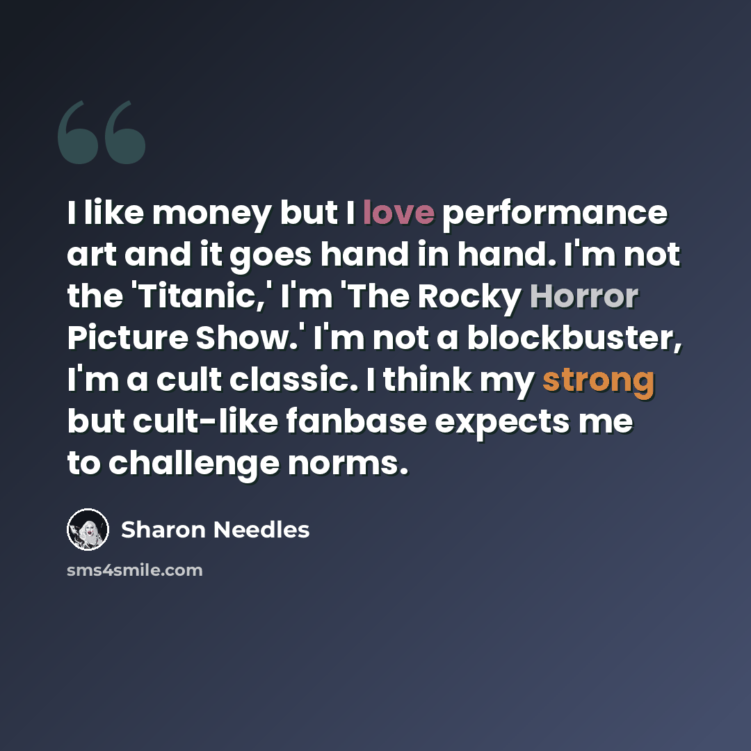 “I like money but I love performance art and it goes hand in hand. I'm not the 'Titanic,' I'm 'The Rocky Horror Picture Show.' I'm not a blockbuster, I'm a cult classic. I think my strong but cult-like fanbase expects me to challenge norms.” quote by Sharon Needles