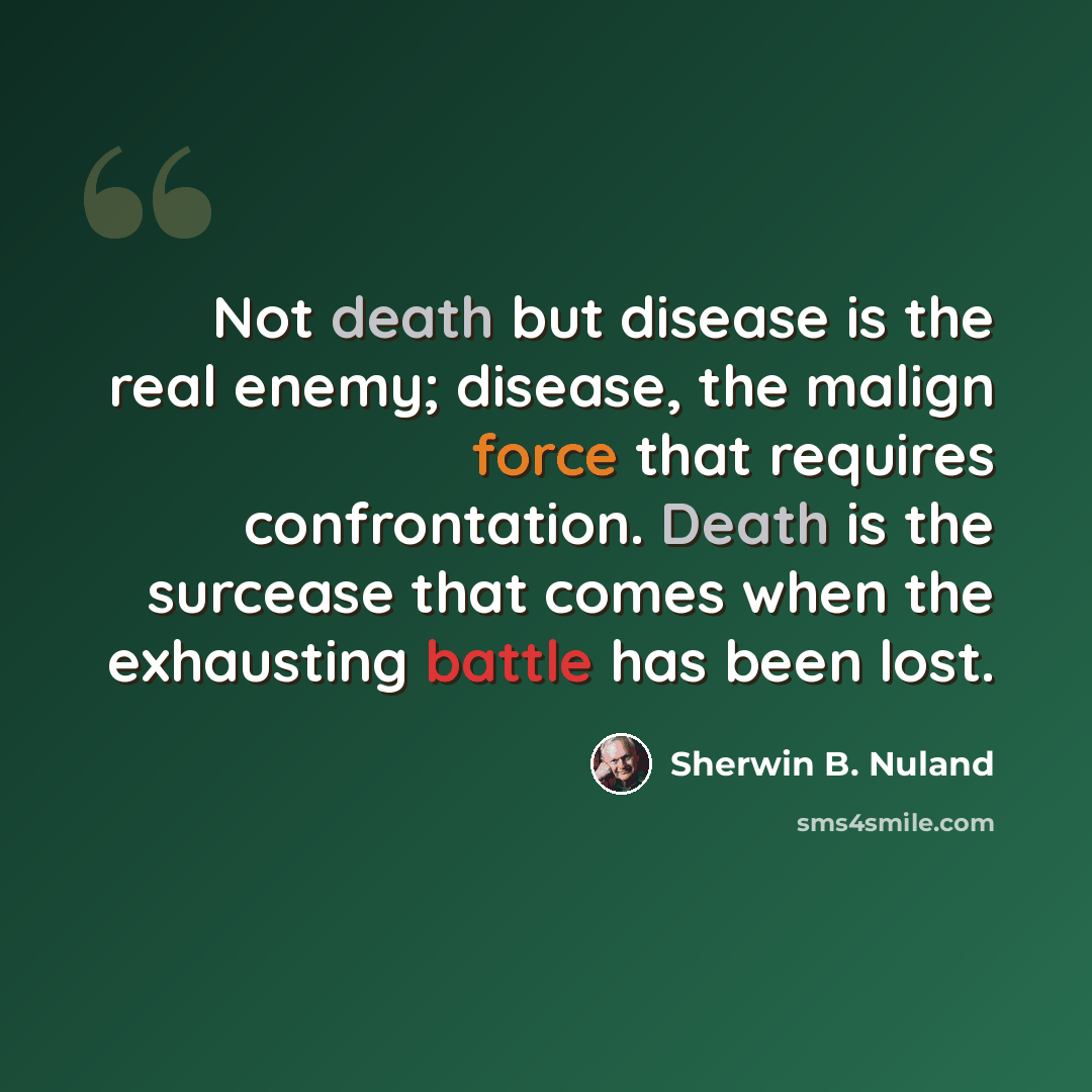 “Not death but disease is the real enemy; disease, the malign force that requires confrontation. Death is the surcease that comes when the exhausting battle has been lost.” quote by Sherwin B. Nuland