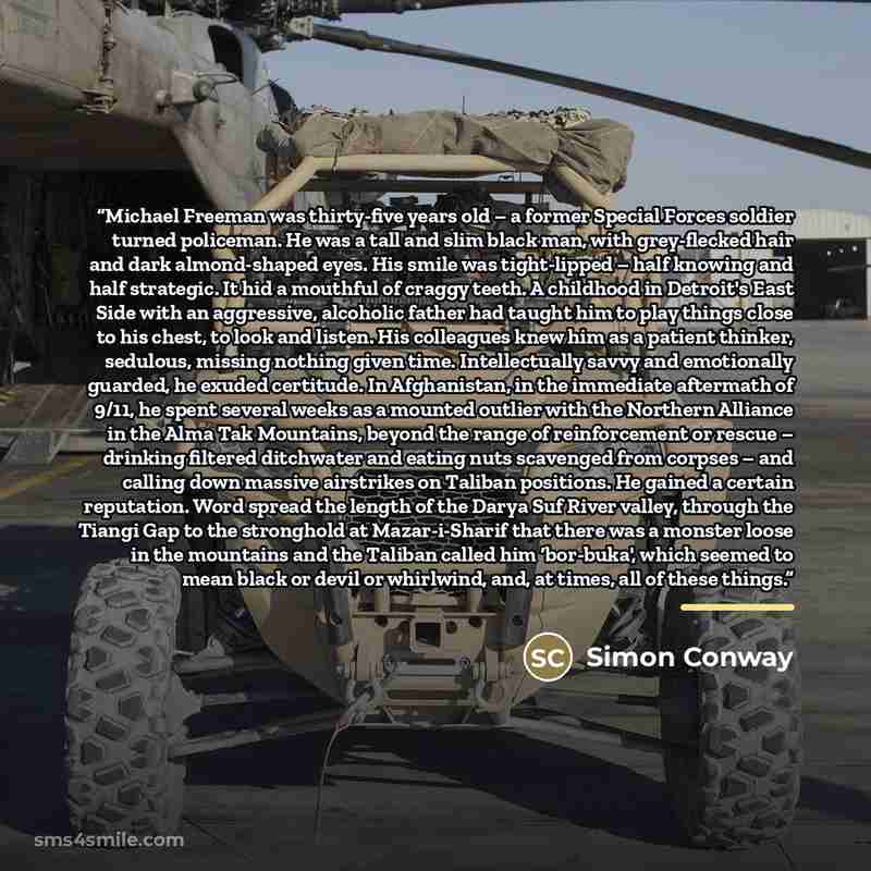 “Michael Freeman was thirty-five years old – a former Special Forces soldier turned policeman. He was a tall and slim black man, with grey-flecked hair and dark almond-shaped eyes. His smile was tight-lipped – half knowing and half strategic. It hid a mouthful of craggy teeth. A childhood in…” quote by Simon Conway