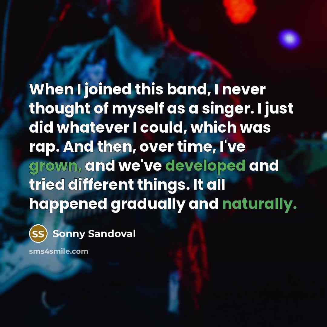 “When I joined this band, I never thought of myself as a singer. I just did whatever I could, which was rap. And then, over time, I've grown, and we've developed and tried different things. It all happened gradually and naturally.” quote by Sonny Sandoval