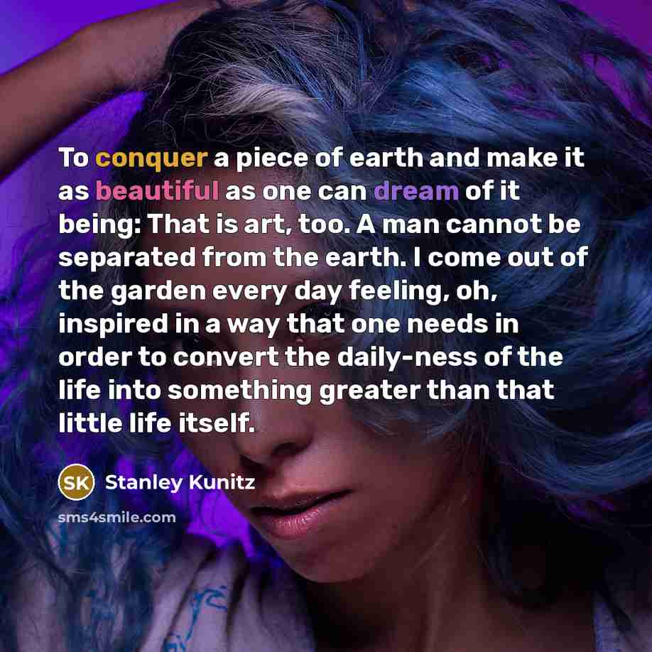 “To conquer a piece of earth and make it as beautiful as one can dream of it being: That is art, too. A man cannot be separated from the earth. I come out of the garden every day feeling, oh, inspired in a way that one needs in order to convert the daily-ness of the life into something greater than…” quote by Stanley Kunitz
