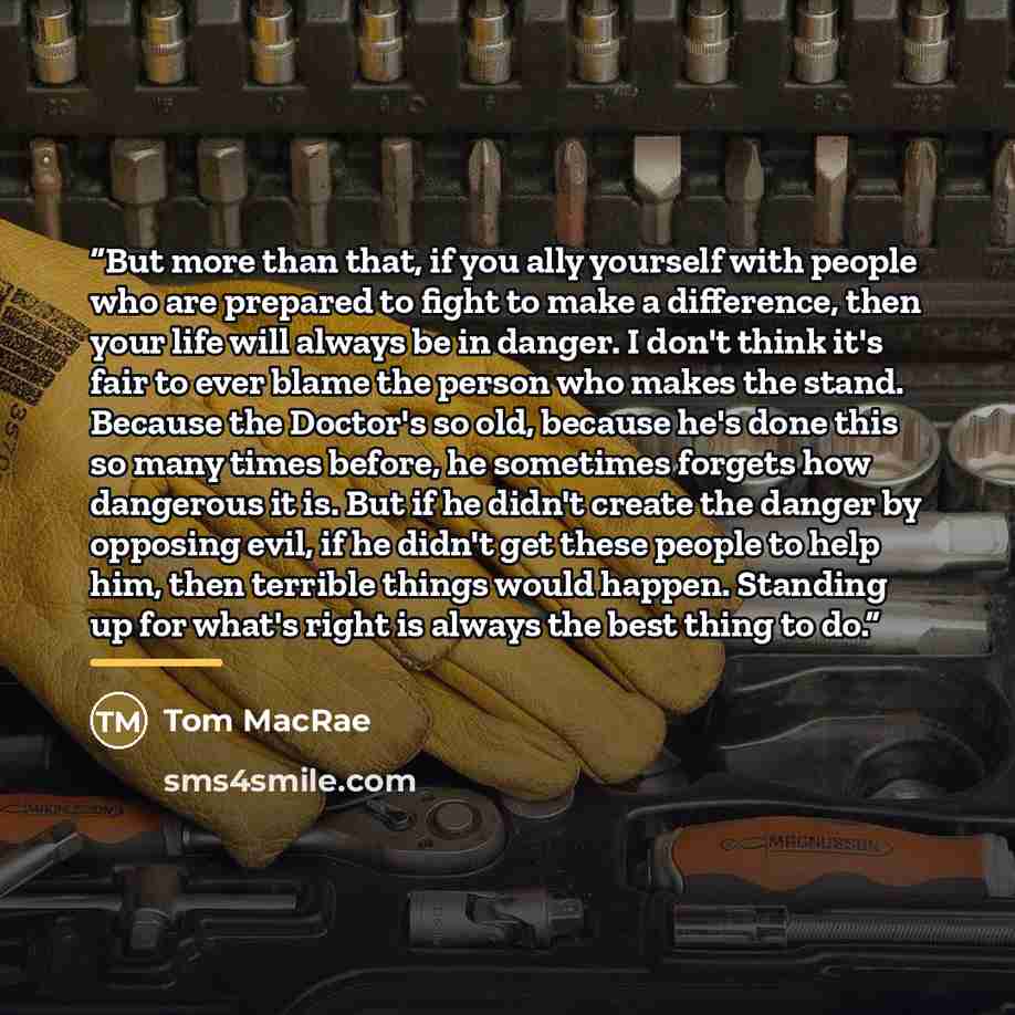 “But more than that, if you ally yourself with people who are prepared to fight to make a difference, then your life will always be in danger. I don't think it's fair to ever blame the person who makes the stand. Because the Doctor's so old, because he's done this so many times before, he sometimes…” quote by Tom MacRae