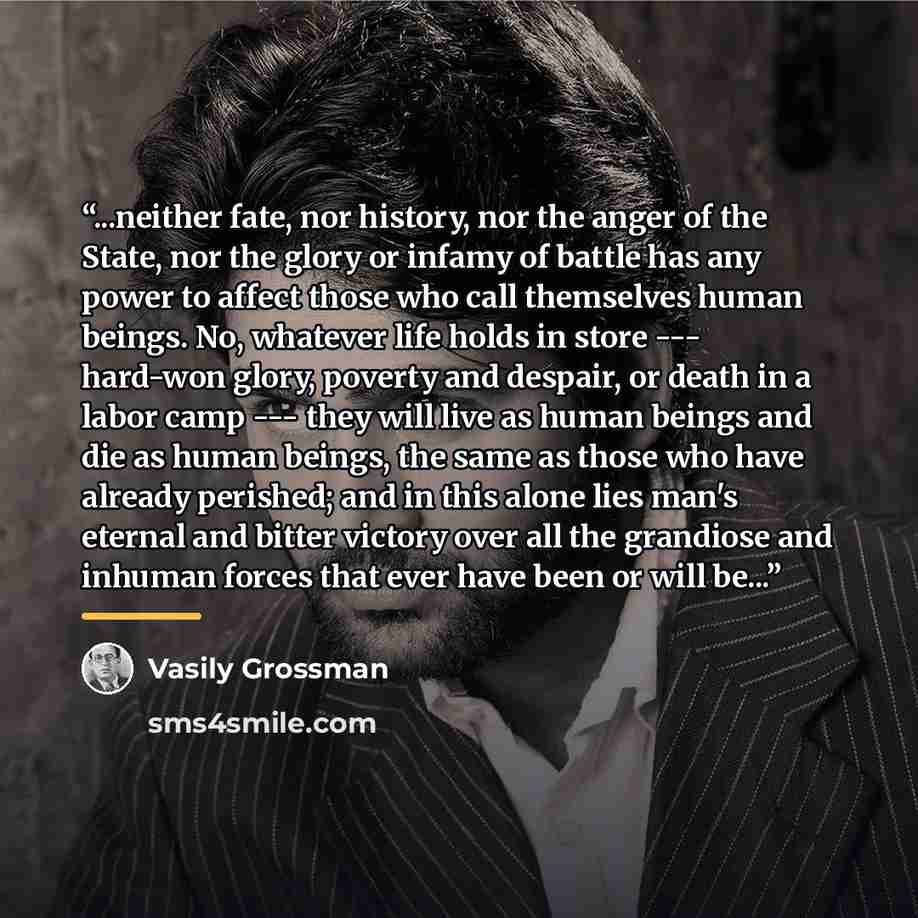 “...neither fate, nor history, nor the anger of the State, nor the glory or infamy of battle has any power to affect those who call themselves human beings. No, whatever life holds in store --- hard-won glory, poverty and despair, or death in a labor camp --- they will live as human beings and die…” quote by Vasily Grossman