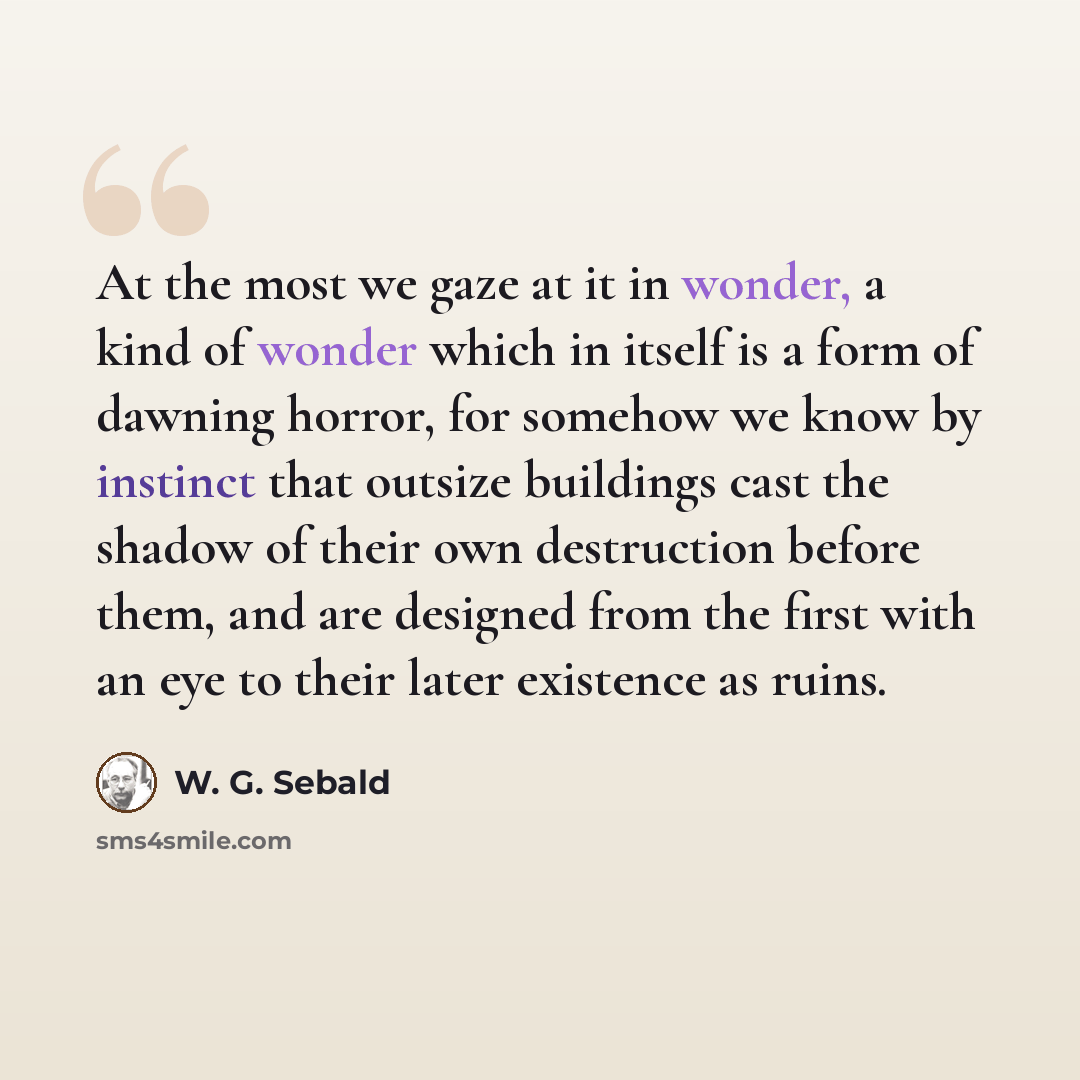 “At the most we gaze at it in wonder, a kind of wonder which in itself is a form of dawning horror, for somehow we know by instinct that outsize buildings cast the shadow of their own destruction before them, and are designed from the first with an eye to their later existence as ruins.” quote by W. G. Sebald