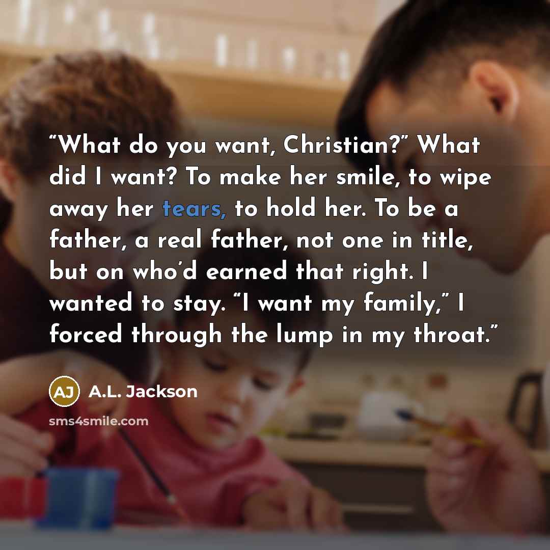 “What do you want, Christian?” What did I want? To make her smile, to wipe away her tears, to hold her. To be a father, a real father, not one in title, but on who’d earned that right. I wanted to stay. “I want my family,” I forced through the lump in my throat.” quote by A.L. Jackson