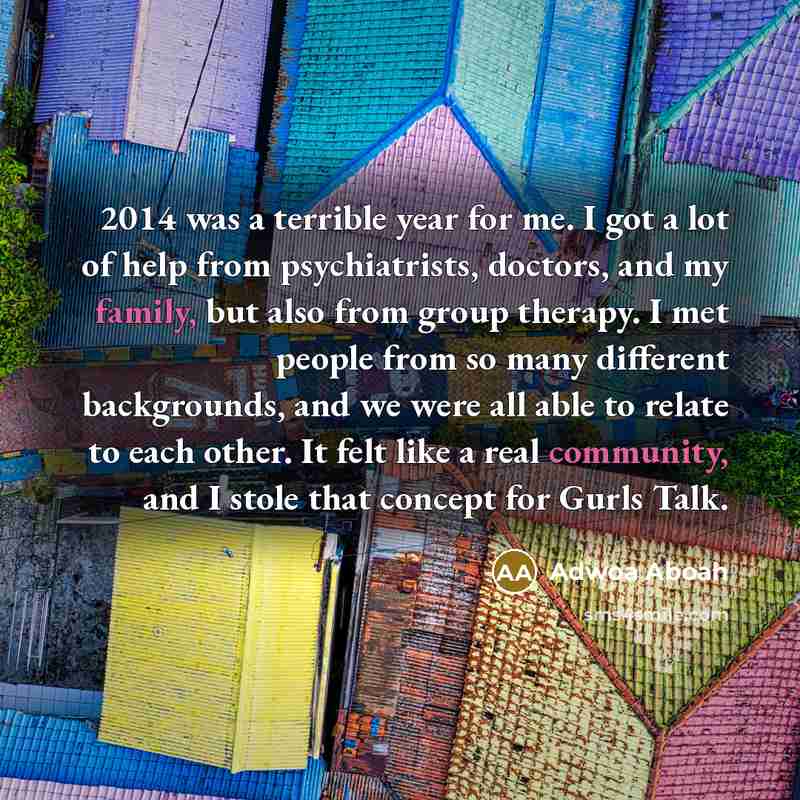 “2014 was a terrible year for me. I got a lot of help from psychiatrists, doctors, and my family, but also from group therapy. I met people from so many different backgrounds, and we were all able to relate to each other. It felt like a real community, and I stole that concept for Gurls Talk.” quote by Adwoa Aboah