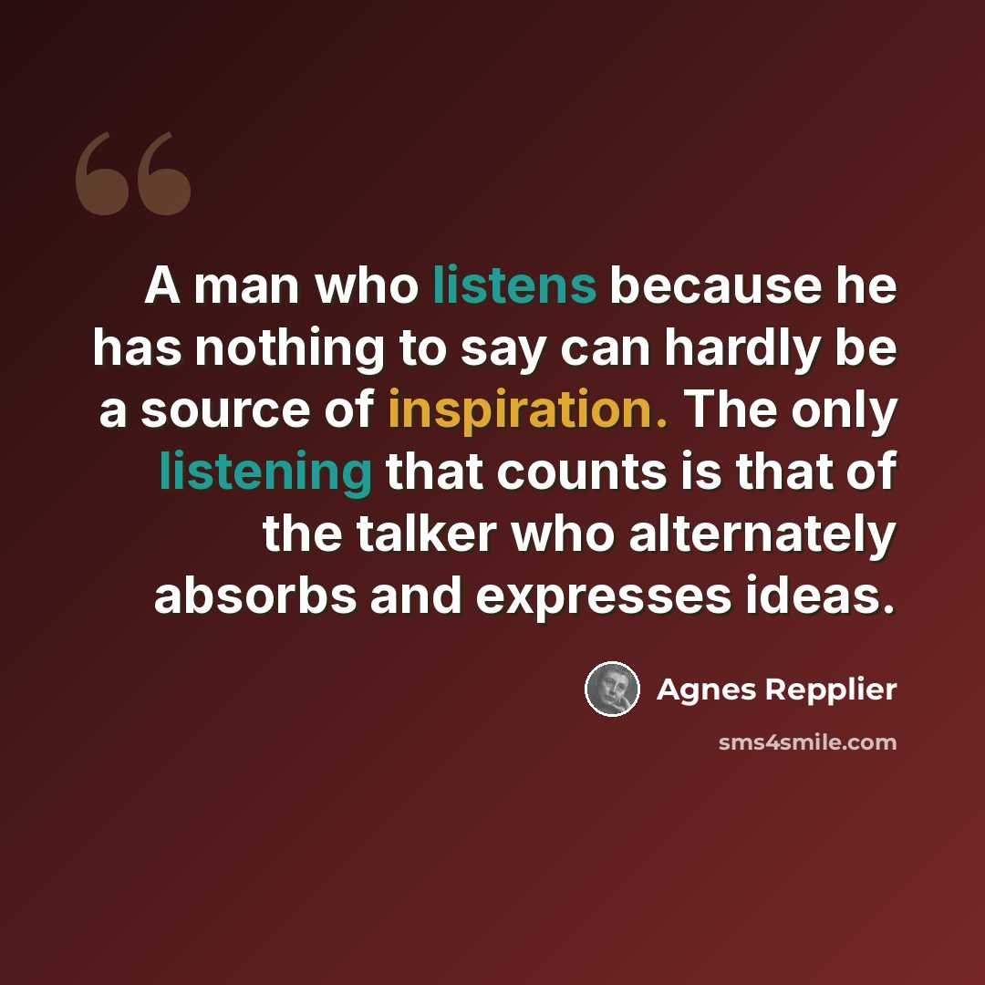 “A man who listens because he has nothing to say can hardly be a source of inspiration. The only listening that counts is that of the talker who alternately absorbs and expresses ideas.” quote by Agnes Repplier