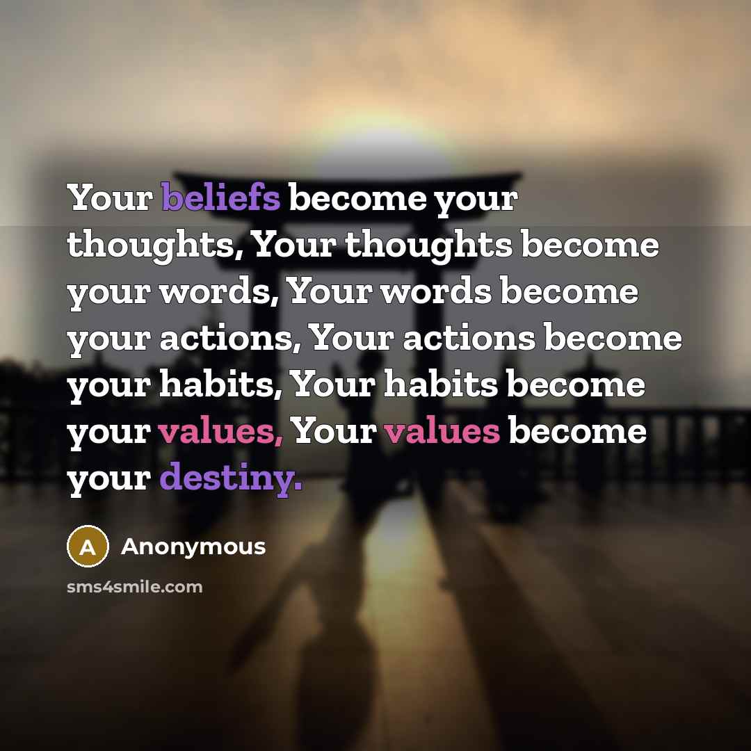 “Your beliefs become your thoughts, Your thoughts become your words, Your words become your actions, Your actions become your habits, Your habits become your values, Your values become your destiny.” quote by Anonymous