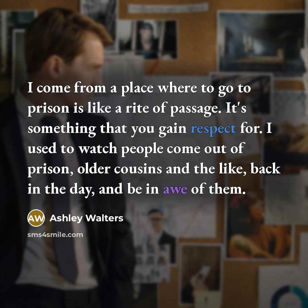 “I come from a place where to go to prison is like a rite of passage. It's something that you gain respect for. I used to watch people come out of prison, older cousins and the like, back in the day, and be in awe of them.” quote by Ashley Walters