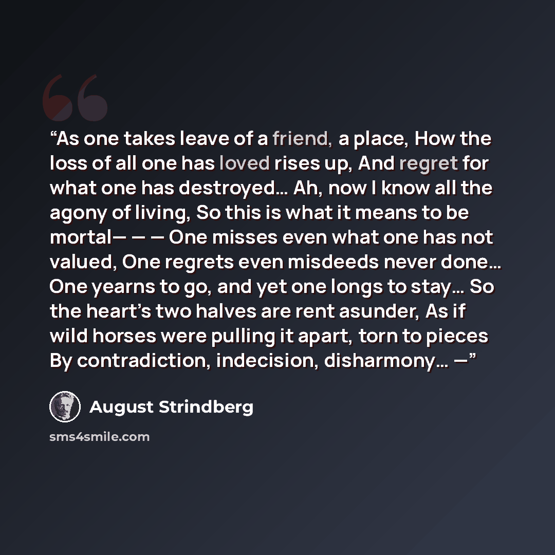 “As one takes leave of a friend, a place, How the loss of all one has loved rises up, And regret for what one has destroyed… Ah, now I know all the agony of living, So this is what it means to be mortal— — — One misses even what one has not valued, One regrets even misdeeds never done… One yearns…” quote by August Strindberg