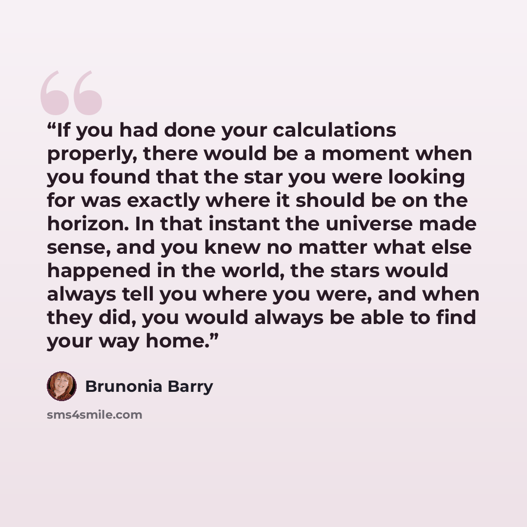 “If you had done your calculations properly, there would be a moment when you found that the star you were looking for was exactly where it should be on the horizon. In that instant the universe made sense, and you knew no matter what else happened in the world, the stars would always tell you…” quote by Brunonia Barry