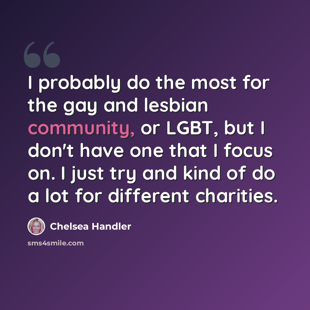 “I probably do the most for the gay and lesbian community, or LGBT, but I don't have one that I focus on. I just try and kind of do a lot for different charities.” quote by Chelsea Handler