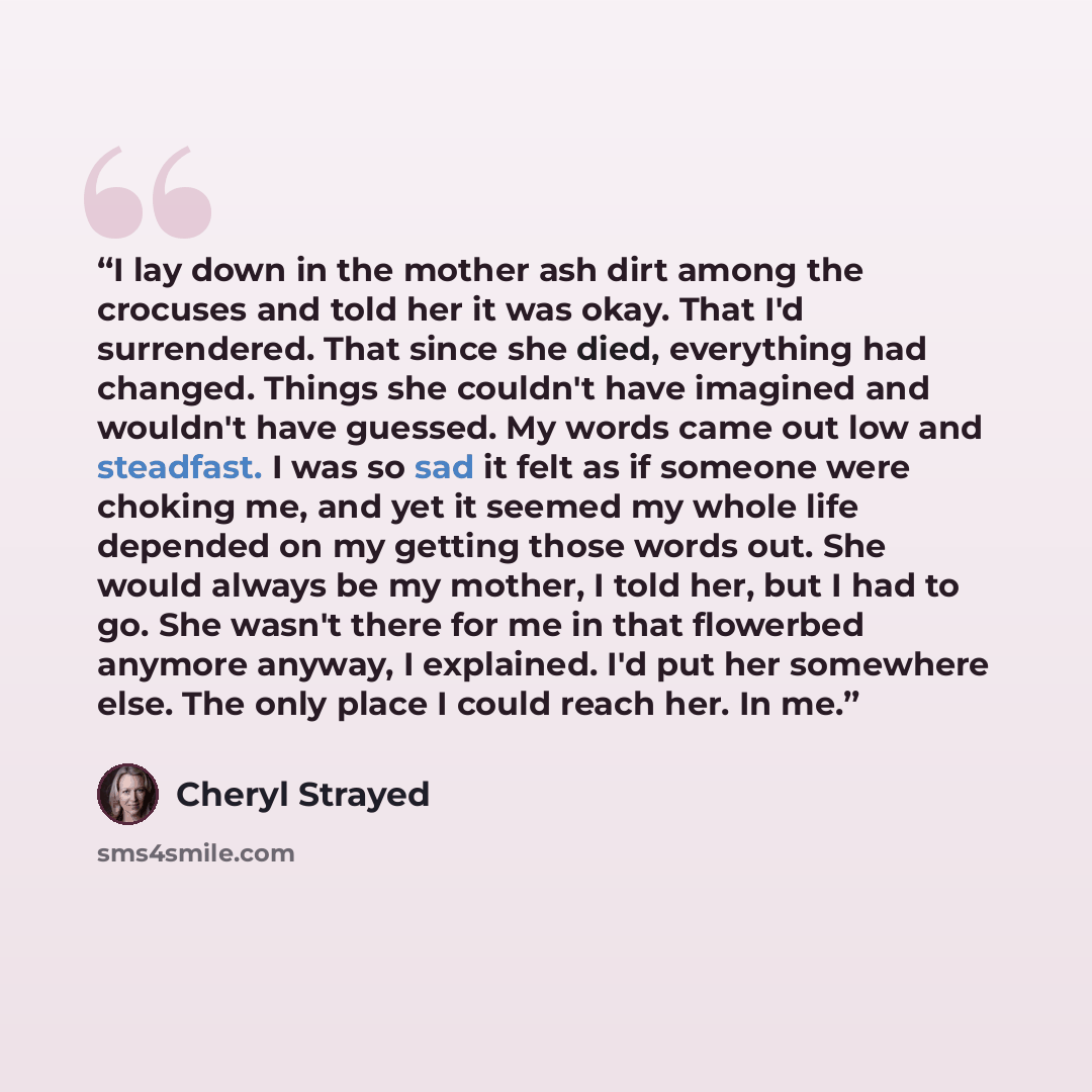 “I lay down in the mother ash dirt among the crocuses and told her it was okay. That I'd surrendered. That since she died, everything had changed. Things she couldn't have imagined and wouldn't have guessed. My words came out low and steadfast. I was so sad it felt as if someone were choking me…” quote by Cheryl Strayed